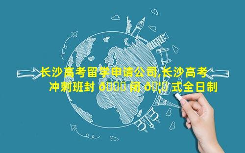 长沙高考留学申请公司,长沙高考冲刺班封 🐛 闭 🦁 式全日制